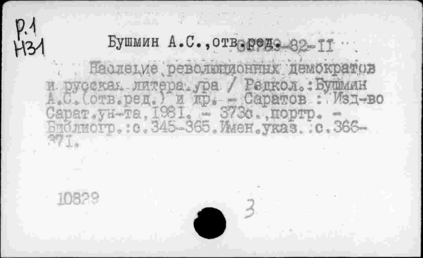 ﻿Бушмин А.С.,оиф№В^1Т •
7 , ВЬ<Ц1еда,револадонннх демократов и русская литература / Редколи Бурмин А.С.'отв.ред.) и др* -Саратов : .'Изд-во Сарат,ун-та,1981. - 373о,,портр. -Библиогр*: о. 345-365. Иленеуказ.; с. 366-
1С6?9